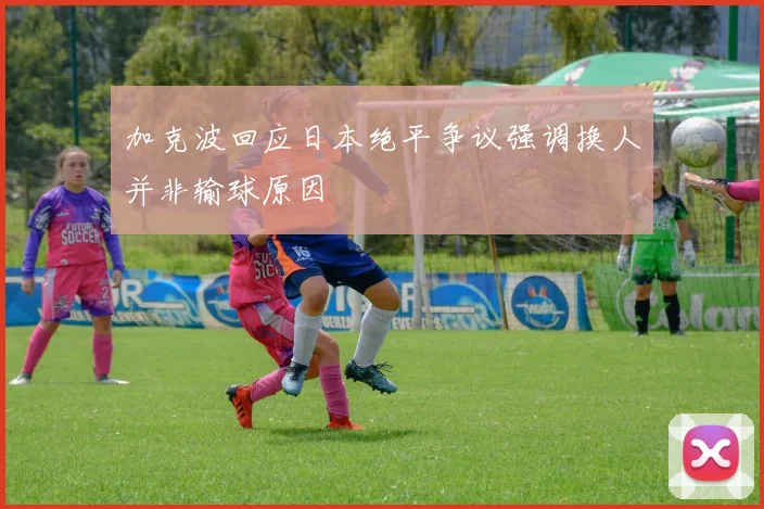 加克波回应日本绝平争议强调换人并非输球原因