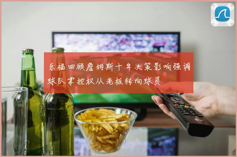 乐福回顾詹姆斯十年决策影响强调球队掌控权从老板转向球员