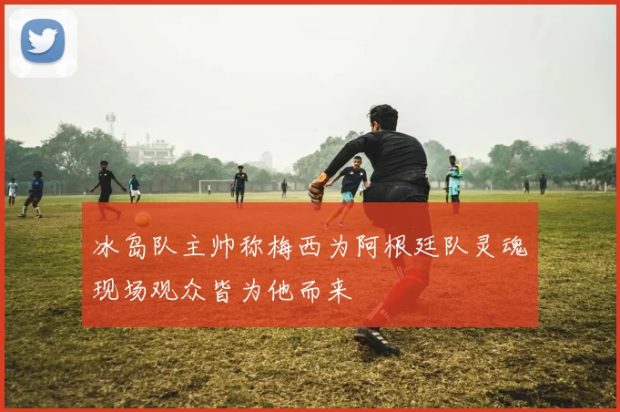 冰岛队主帅称梅西为阿根廷队灵魂现场观众皆为他而来