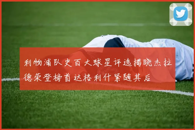 利物浦队史百大球星评选揭晓杰拉德荣登榜首达格利什紧随其后