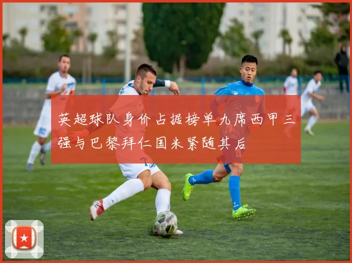 英超球队身价占据榜单九席西甲三强与巴黎拜仁国米紧随其后