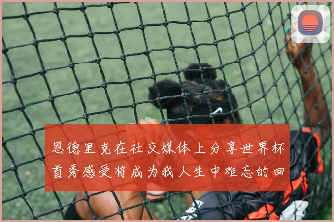 恩德里克在社交媒体上分享世界杯首秀感受将成为我人生中难忘的回忆