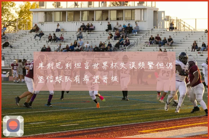 库利巴利坦言世界杯失误频繁但仍坚信球队有希望晋级