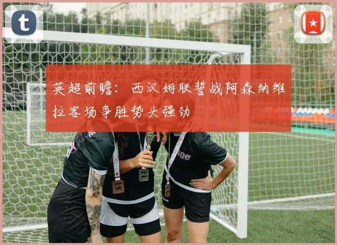 英超前瞻：西汉姆联誓战阿森纳维拉客场争胜势头强劲