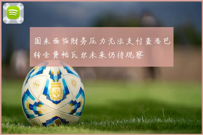 国米面临财务压力无法支付查洛巴转会费帕瓦尔未来仍待观察