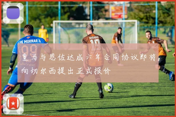 皇马与恩佐达成六年合同协议即将向切尔西提出正式报价