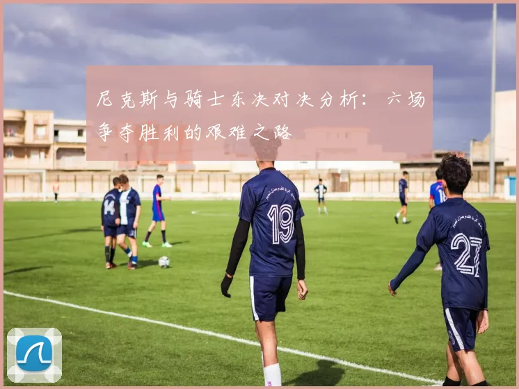 尼克斯与骑士东决对决分析：六场争夺胜利的艰难之路