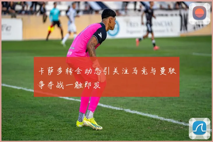 卡萨多转会动态引关注马竞与曼联争夺战一触即发