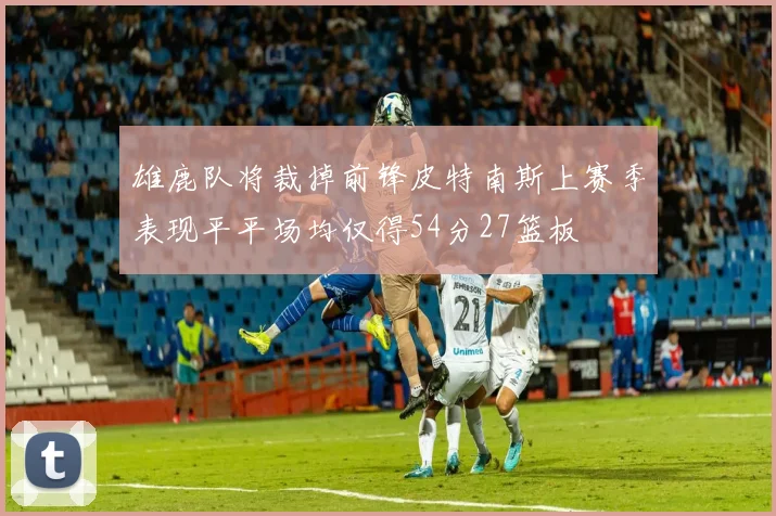 雄鹿队将裁掉前锋皮特南斯上赛季表现平平场均仅得54分27篮板