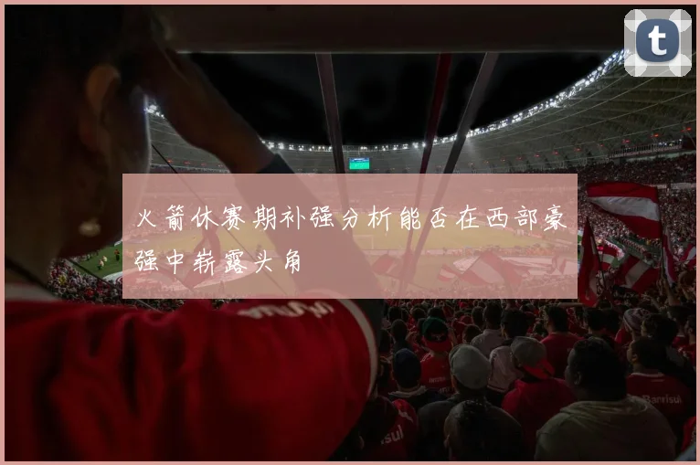 火箭休赛期补强分析能否在西部豪强中崭露头角