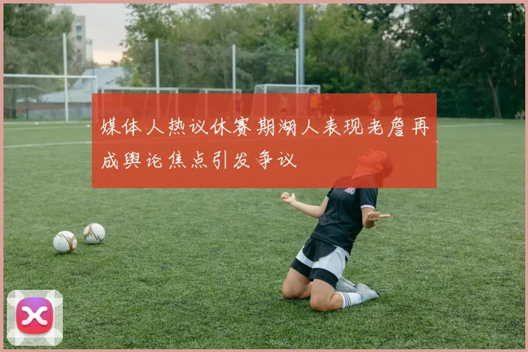 媒体人热议休赛期湖人表现老詹再成舆论焦点引发争议
