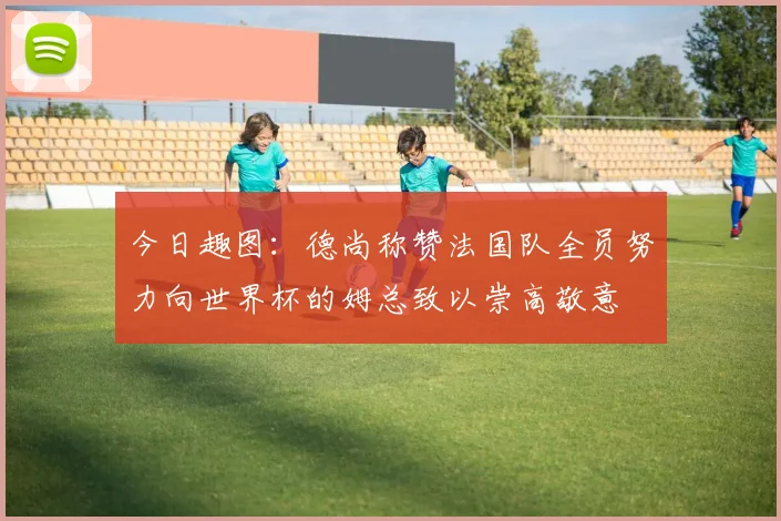 今日趣图：德尚称赞法国队全员努力向世界杯的姆总致以崇高敬意