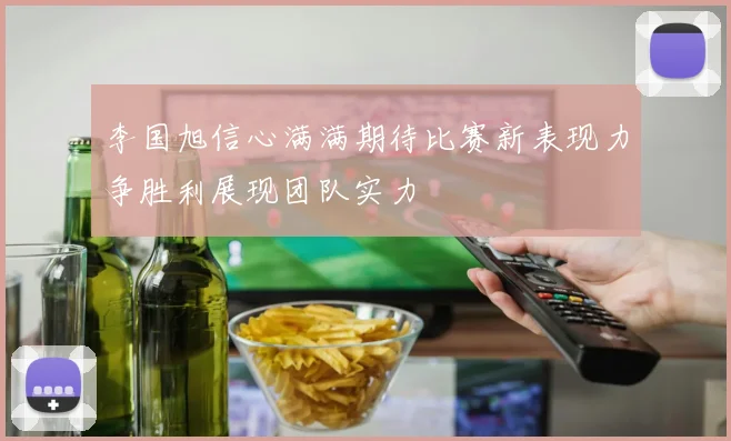 李国旭信心满满期待比赛新表现力争胜利展现团队实力
