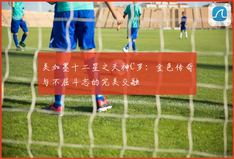 美加墨十二星之天神C罗：金色传奇与不屈斗志的完美交融