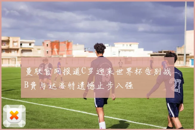 曼联官网报道C罗迎来世界杯告别战B费与达洛特遗憾止步八强