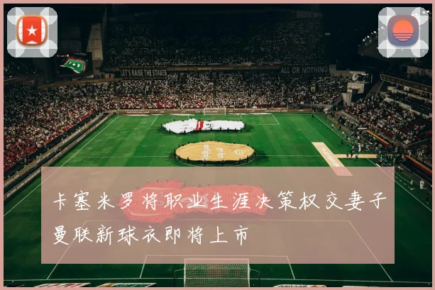 卡塞米罗将职业生涯决策权交妻子曼联新球衣即将上市