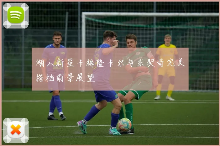 湖人新星卡梅隆卡尔与东契奇完美搭档前景展望