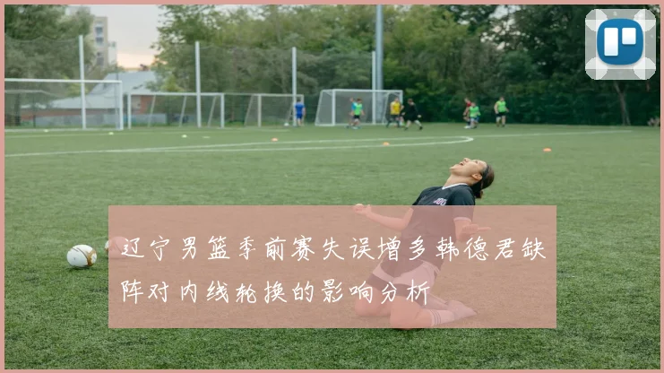 辽宁男篮季前赛失误增多韩德君缺阵对内线轮换的影响分析