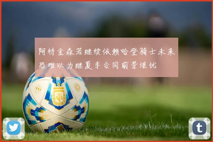 阿特金森若继续依赖哈登骑士未来恐难以为继夏季合同前景堪忧
