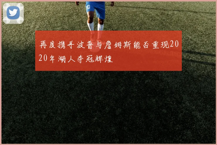 再度携手波普与詹姆斯能否重现2020年湖人夺冠辉煌