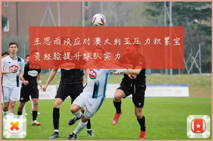 王思雨谈应对澳大利亚压力积累宝贵经验提升球队实力