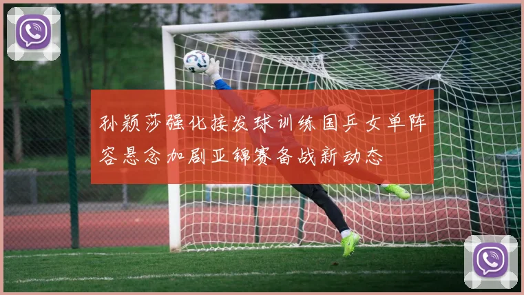 孙颖莎强化接发球训练国乒女单阵容悬念加剧亚锦赛备战新动态