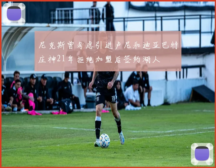 尼克斯曾考虑引进卢尼和迪亚巴特庄神21年拒绝加盟后签约湖人