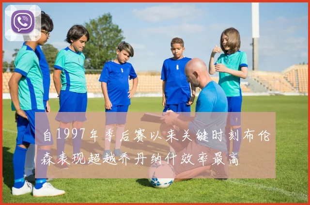 自1997年季后赛以来关键时刻布伦森表现超越乔丹纳什效率最高